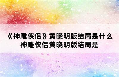 《神雕侠侣》黄晓明版结局是什么 神雕侠侣黄晓明版结局是